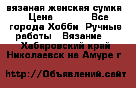 вязаная женская сумка  › Цена ­ 2 500 - Все города Хобби. Ручные работы » Вязание   . Хабаровский край,Николаевск-на-Амуре г.